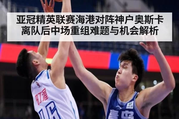 亚冠精英联赛海港对阵神户奥斯卡离队后中场重组难题与机会解析